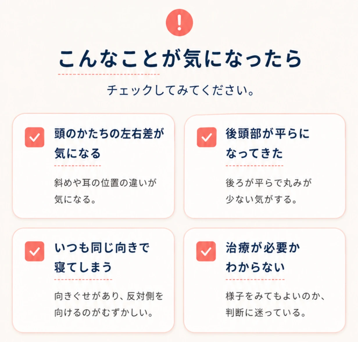 こんなことが気になったらチェックしてみてください: 頭のかたちの左右差が気になる/後頭部が平らになってきた/いつも同じ向きで寝てしまう/治療が必要かわからない。